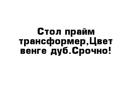 Стол прайм трансформер,Цвет венге дуб.Срочно!